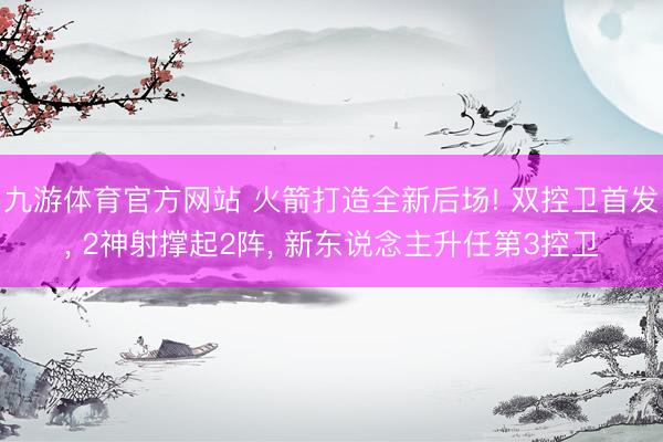 九游体育官方网站 火箭打造全新后场! 双控卫首发， 2神射撑起2阵， 新东说念主升任第3控卫