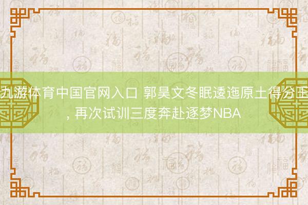 九游体育中国官网入口 郭昊文冬眠逶迤原土得分王， 再次试训三度奔赴逐梦NBA