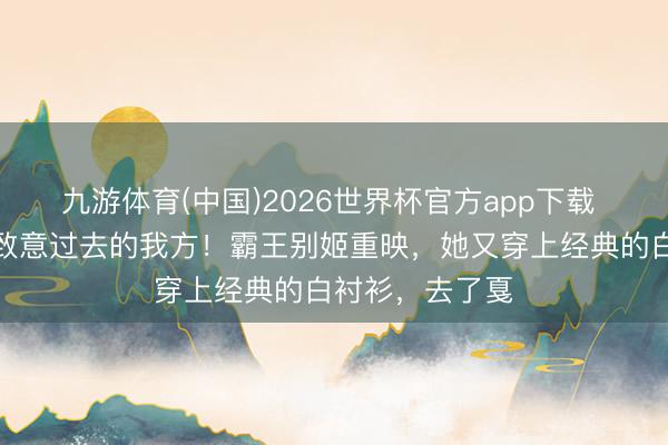 九游体育(中国)2026世界杯官方app下载 连巩俐王人在致意过去的我方！霸王别姬重映，她又穿上经典的白衬衫，去了戛