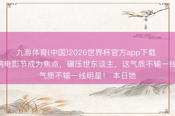 九游体育(中国)2026世界杯官方app下载 章泽天现身戛纳电影节成为焦点,碾压世东谈主,这气质不输一线明星! 本日她