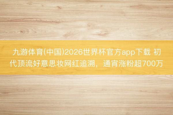 九游体育(中国)2026世界杯官方app下载 初代顶流好意思妆网红追溯，通宵涨粉超700万