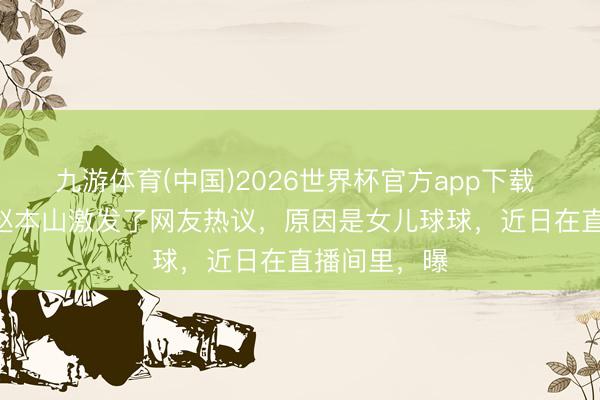 九游体育(中国)2026世界杯官方app下载 5月14日，赵本山激发了网友热议，原因是女儿球球，近日在直播间里，曝