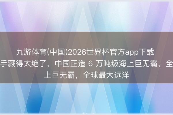 九游体育(中国)2026世界杯官方app下载 中国舟师这手藏得太绝了，中国正造 6 万吨级海上巨无霸，全球最大远洋
