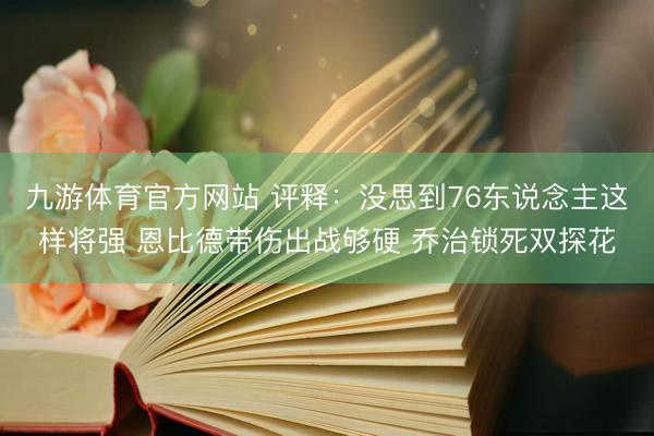 九游体育官方网站 评释：没思到76东说念主这样将强 恩比德带伤出战够硬 乔治锁死双探花