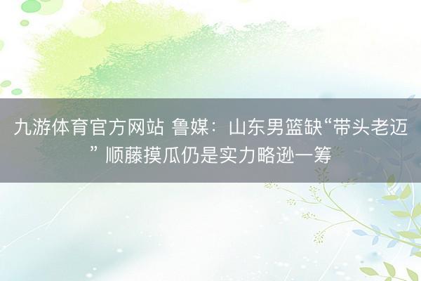 九游体育官方网站 鲁媒:山东男篮缺“带头老迈” 顺藤摸瓜仍是实力略逊一筹