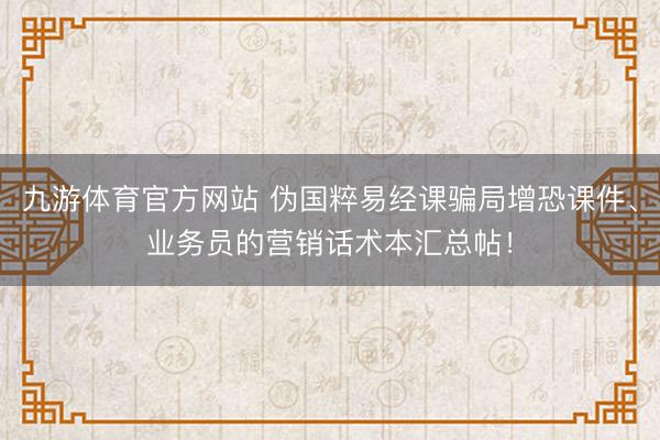 九游体育官方网站 伪国粹易经课骗局增恐课件、业务员的营销话术本汇总帖！
