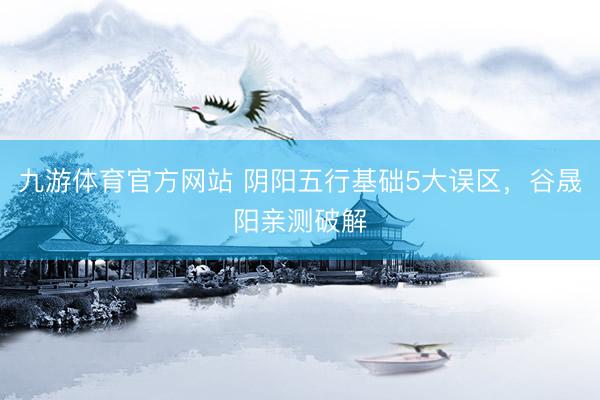九游体育官方网站 阴阳五行基础5大误区，谷晟阳亲测破解