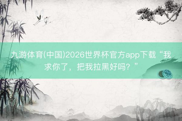 九游体育(中国)2026世界杯官方app下载 “我求你了，把我拉黑好吗？”