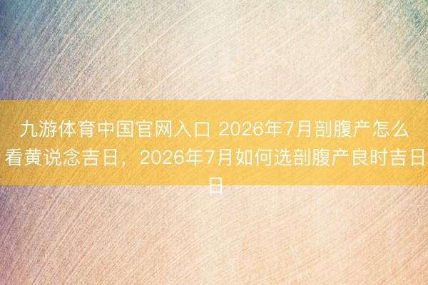九游体育中国官网入口 2026年7月剖腹产怎么看黄说念吉日，2026年7月如何选剖腹产良时吉日