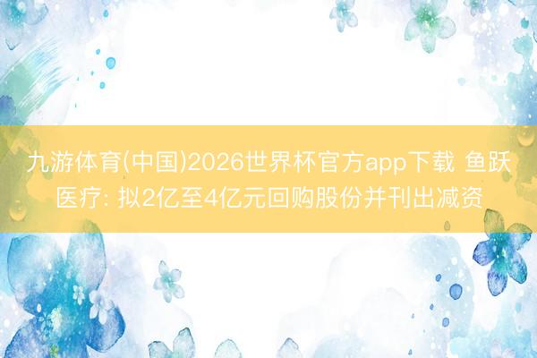 九游体育(中国)2026世界杯官方app下载 鱼跃医疗: 拟2亿至4亿元回购股份并刊出减资