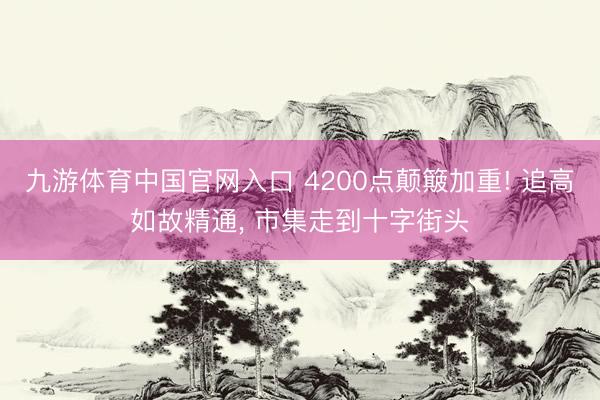 九游体育中国官网入口 4200点颠簸加重! 追高如故精通， 市集走到十字街头