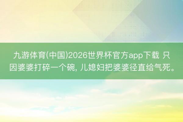 九游体育(中国)2026世界杯官方app下载 只因婆婆打碎一个碗， 儿媳妇把婆婆径直给气死。