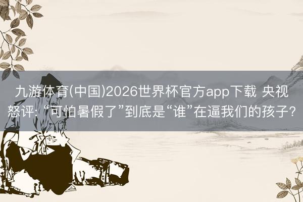 九游体育(中国)2026世界杯官方app下载 央视怒评: “可怕暑假了”到底是“谁”在逼我们的孩子?