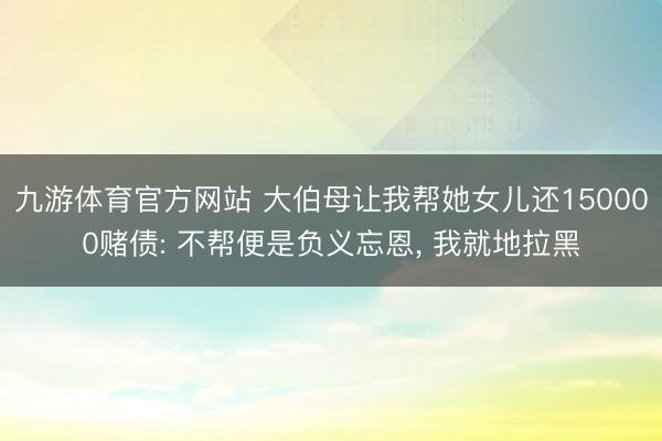 九游体育官方网站 大伯母让我帮她女儿还150000赌债: 不帮便是负义忘恩， 我就地拉黑