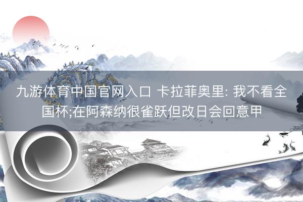 九游体育中国官网入口 卡拉菲奥里: 我不看全国杯;在阿森纳很雀跃但改日会回意甲