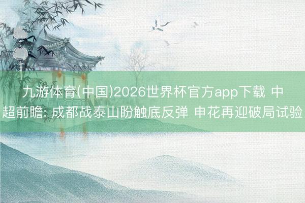 九游体育(中国)2026世界杯官方app下载 中超前瞻: 成都战泰山盼触底反弹 申花再迎破局试验