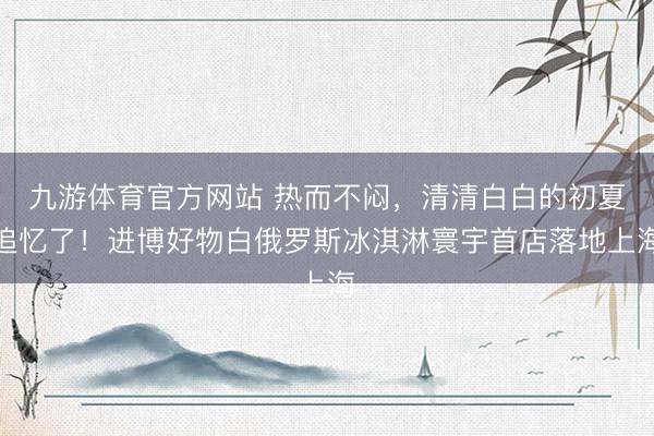 九游体育官方网站 热而不闷，清清白白的初夏追忆了！进博好物白俄罗斯冰淇淋寰宇首店落地上海