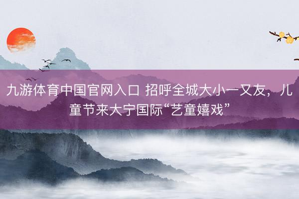 九游体育中国官网入口 招呼全城大小一又友，儿童节来大宁国际“艺童嬉戏”