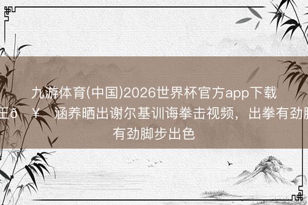 九游体育(中国)2026世界杯官方app下载 曼城拳王🥊涵养晒出谢尔基训诲拳击视频，出拳有劲脚步出色