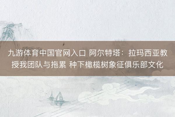 九游体育中国官网入口 阿尔特塔：拉玛西亚教授我团队与拖累 种下橄榄树象征俱乐部文化