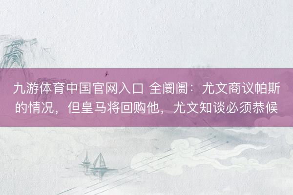 九游体育中国官网入口 全阛阓:尤文商议帕斯的情况,但皇马将回购他,尤文知谈必须恭候