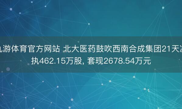 九游体育官方网站 北大医药鼓吹西南合成集团21天减执462.15