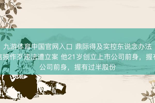 九游体育中国官网入口 鼎际得及实控东说念办法在明涉嫌信披作歹违法遭立案 他21岁创立上市公司前身，握有过半股份