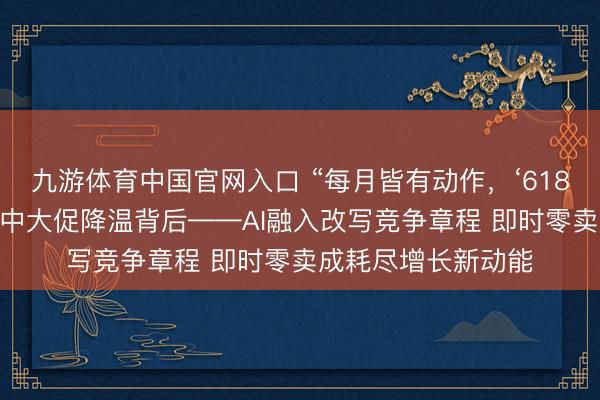 九游体育中国官网入口 “每月皆有动作，‘618’的划分在哪？”年中大促降温背后——AI融入改写竞争章程 即时零卖成耗尽增长新动能