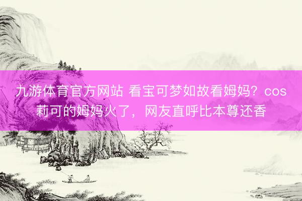 九游体育官方网站 看宝可梦如故看姆妈？cos莉可的姆妈火了，网友直呼比本尊还香