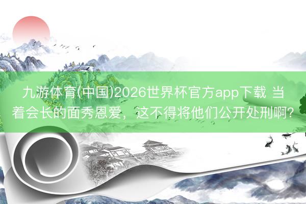 九游体育(中国)2026世界杯官方app下载 当着会长的面秀恩爱，这不得将他们公开处刑啊？