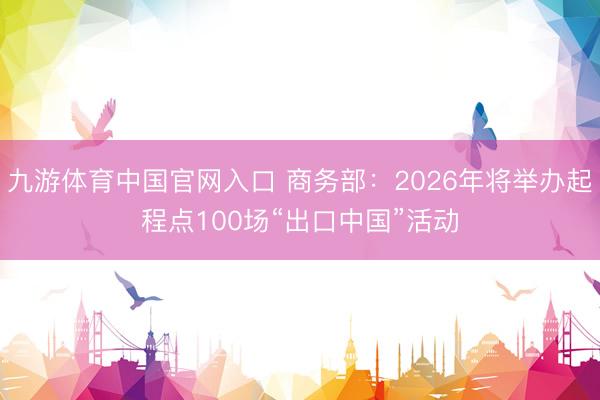 九游体育中国官网入口 商务部：2026年将举办起程点100场“出口中国”活动