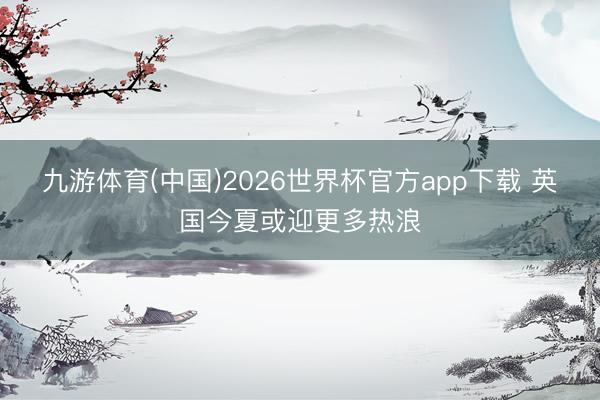 九游体育(中国)2026世界杯官方app下载 英国今夏或迎更多热浪
