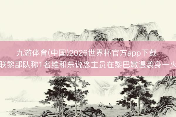 九游体育(中国)2026世界杯官方app下载 联黎部队称1名维和东说念主员在黎巴嫩遇袭身一火
