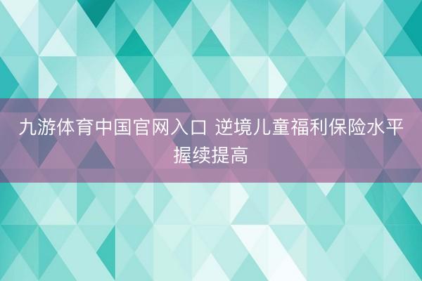 九游体育中国官网入口 逆境儿童福利保险水平握续提高