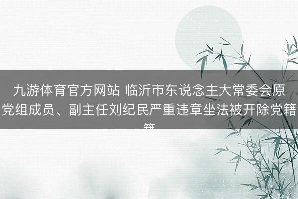 九游体育官方网站 临沂市东说念主大常委会原党组成员、副主任刘纪民严重违章坐法被开除党籍