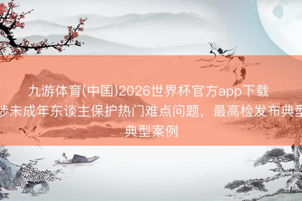 九游体育(中国)2026世界杯官方app下载 聚焦涉未成年东谈主保护热门难点问题，最高检发布典型案例