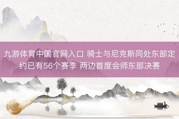 九游体育中国官网入口 骑士与尼克斯同处东部定约已有56个赛季 两边首度会师东部决赛