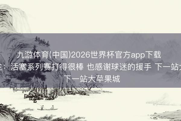 九游体育(中国)2026世界杯官方app下载 骑士雇主:活塞系列赛打得很棒 也感谢球迷的援手 下一站大苹果城