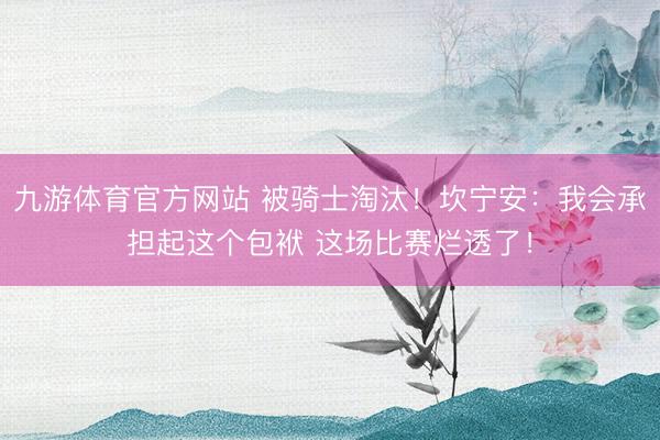 九游体育官方网站 被骑士淘汰!坎宁安:我会承担起这个包袱 这场比赛烂透了!