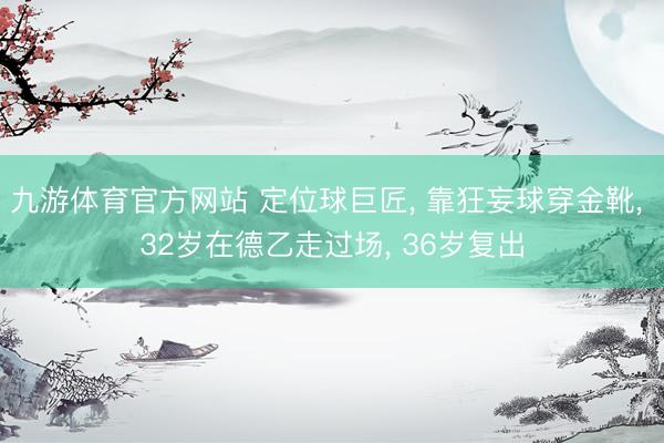 九游体育官方网站 定位球巨匠， 靠狂妄球穿金靴， 32岁在德乙走过场， 36岁复出