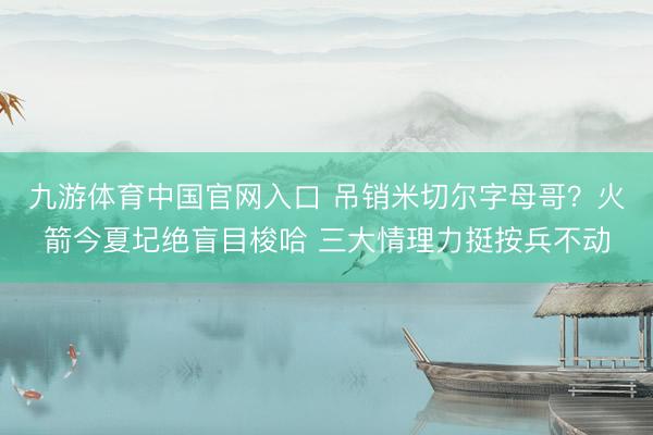 九游体育中国官网入口 吊销米切尔字母哥？火箭今夏圮绝盲目梭哈 三大情理力挺按兵不动