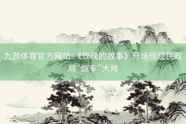 九游体育官方网站 《玫瑰的故事》开场惊现民政局“翻车”大戏