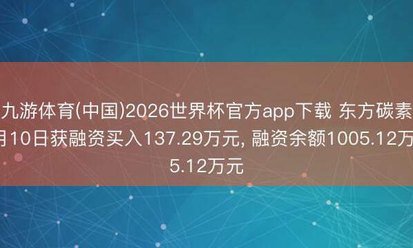 九游体育(中国)2026世界杯官方app下载 东方碳素6月10日获融资买入137.29万元， 融资余额1005.12万元