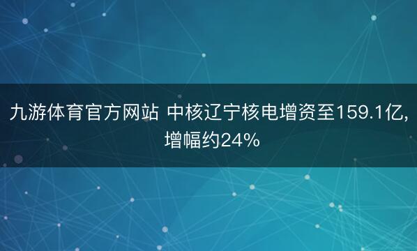 九游体育官方网站 中核辽宁核电增资至159.1亿， 增幅约24%