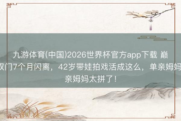 九游体育(中国)2026世界杯官方app下载 巅峰时嫁权门7个月闪离，42岁带娃拍戏活成这么，单亲姆妈太拼了！