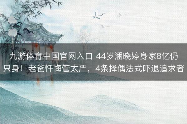 九游体育中国官网入口 44岁潘晓婷身家8亿仍只身！老爸忏悔管太严，4条择偶法式吓退追求者