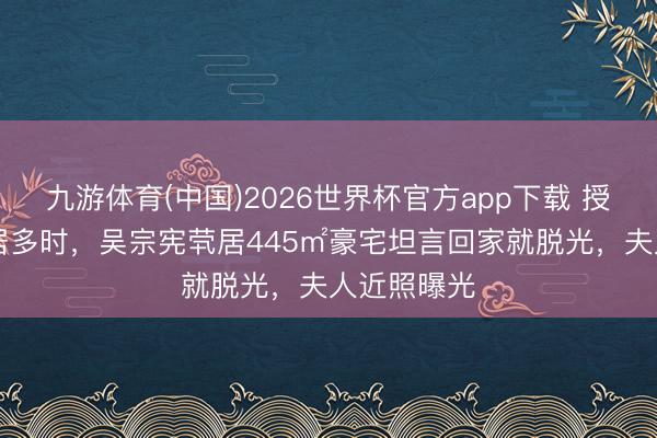 九游体育(中国)2026世界杯官方app下载 授室34年分居多时,吴宗宪茕居445㎡豪宅坦言回家就脱光,夫人近照曝光