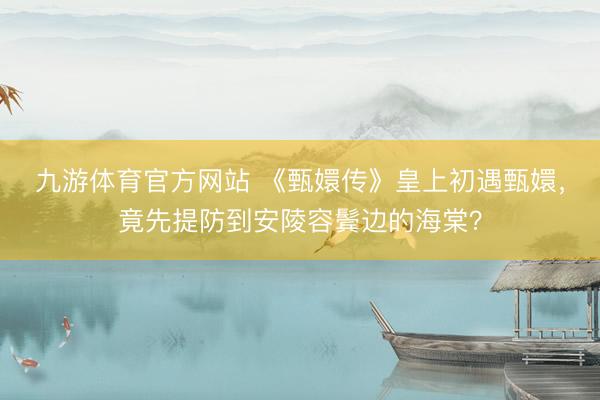 九游体育官方网站 《甄嬛传》皇上初遇甄嬛，竟先提防到安陵容鬓边的海棠？