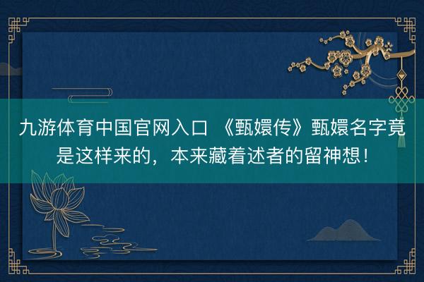 九游体育中国官网入口 《甄嬛传》甄嬛名字竟是这样来的，本来藏着述者的留神想！