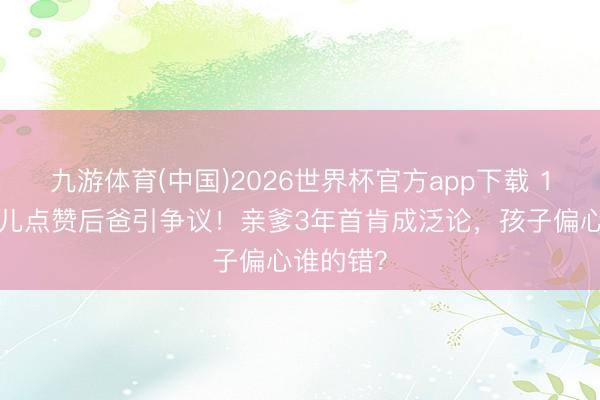 九游体育(中国)2026世界杯官方app下载 12岁小玥儿点赞后爸引争议！亲爹3年首肯成泛论，孩子偏心谁的错？